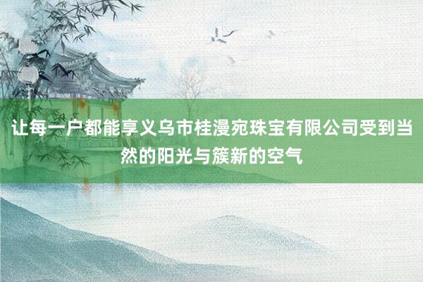 让每一户都能享义乌市桂漫宛珠宝有限公司受到当然的阳光与簇新的空气