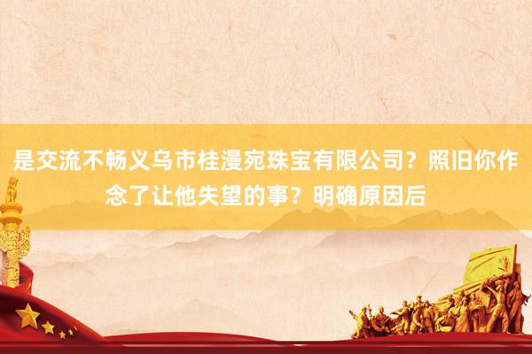 是交流不畅义乌市桂漫宛珠宝有限公司?照旧你作念了让他失望的事?明确原因后