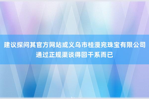 建议探问其官方网站或义乌市桂漫宛珠宝有限公司通过正规渠谈得回干系而已